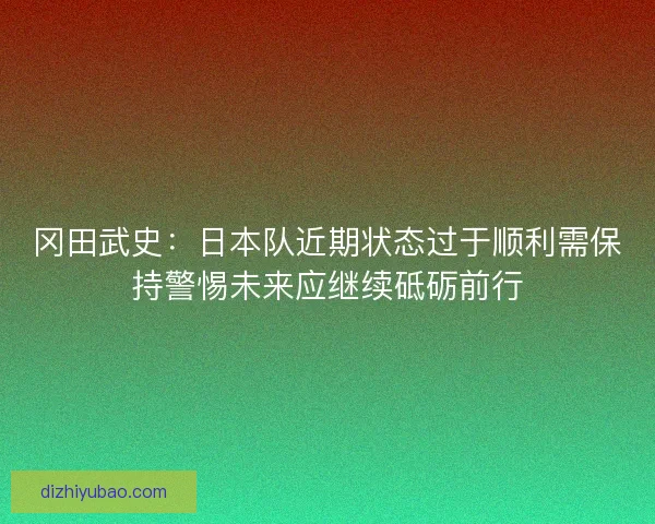 冈田武史：日本队近期状态过于顺利需保持警惕未来应继续砥砺前行