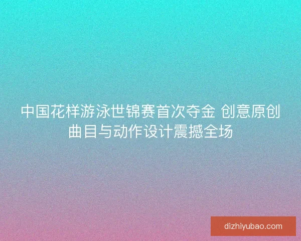 中国花样游泳世锦赛首次夺金 创意原创曲目与动作设计震撼全场