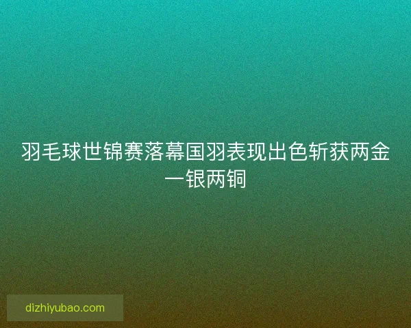 羽毛球世锦赛落幕国羽表现出色斩获两金一银两铜