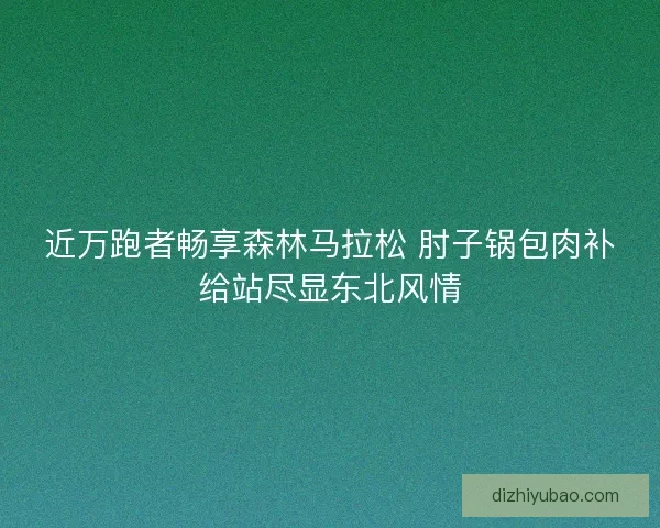 近万跑者畅享森林马拉松 肘子锅包肉补给站尽显东北风情
