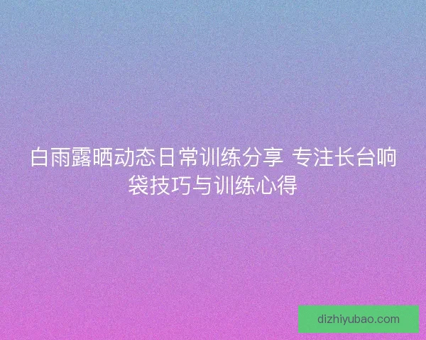 白雨露晒动态日常训练分享 专注长台响袋技巧与训练心得
