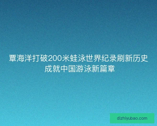 覃海洋打破200米蛙泳世界纪录刷新历史 成就中国游泳新篇章