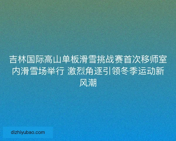 吉林国际高山单板滑雪挑战赛首次移师室内滑雪场举行 激烈角逐引领冬季运动新风潮