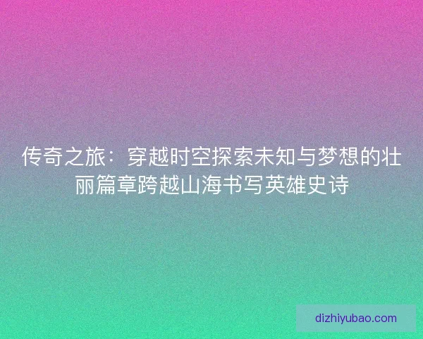 传奇之旅：穿越时空探索未知与梦想的壮丽篇章跨越山海书写英雄史诗