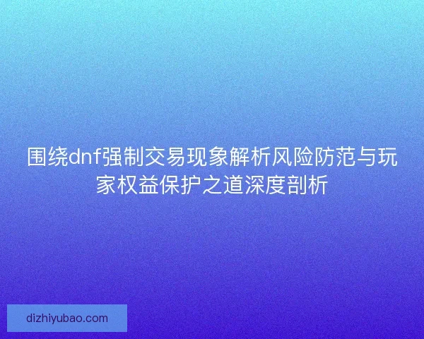围绕dnf强制交易现象解析风险防范与玩家权益保护之道深度剖析