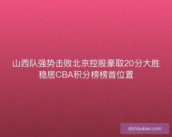 山西队强势击败北京控股豪取20分大胜稳居CBA积分榜榜首位置