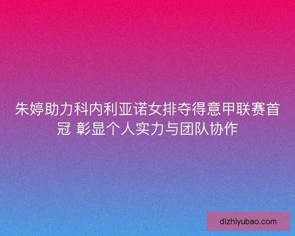 朱婷助力科内利亚诺女排夺得意甲联赛首冠 彰显个人实力与团队协作